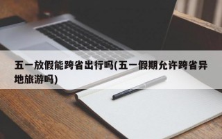五一放假能跨省出行吗(五一假期允许跨省异地旅游吗)