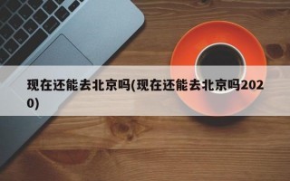 现在还能去北京吗(现在还能去北京吗2020)